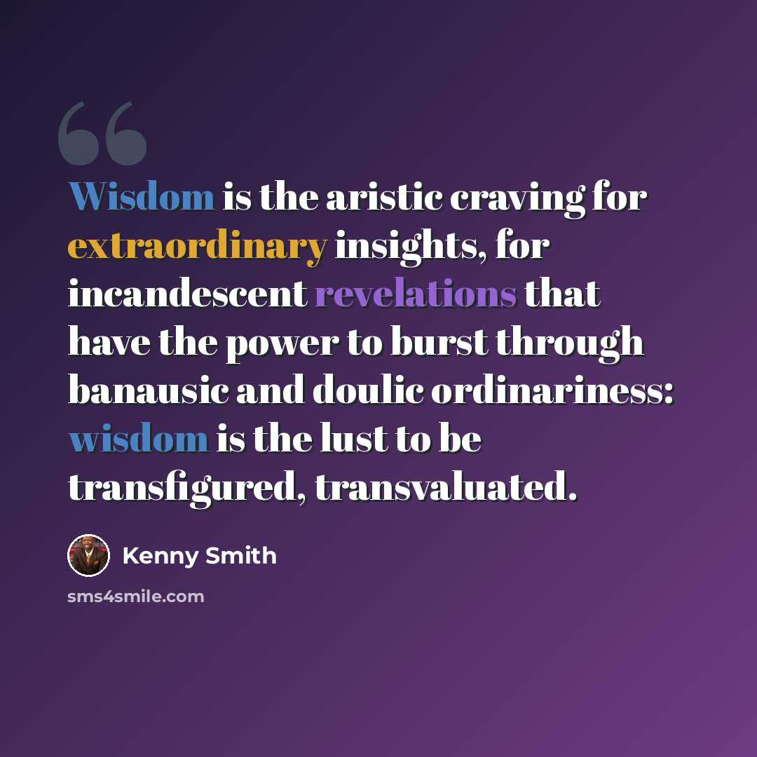 “Wisdom is the aristic craving for extraordinary insights, for incandescent revelations that have the power to burst through banausic and doulic ordinariness: wisdom is the lust to be transfigured, transvaluated.” quote by Kenny Smith