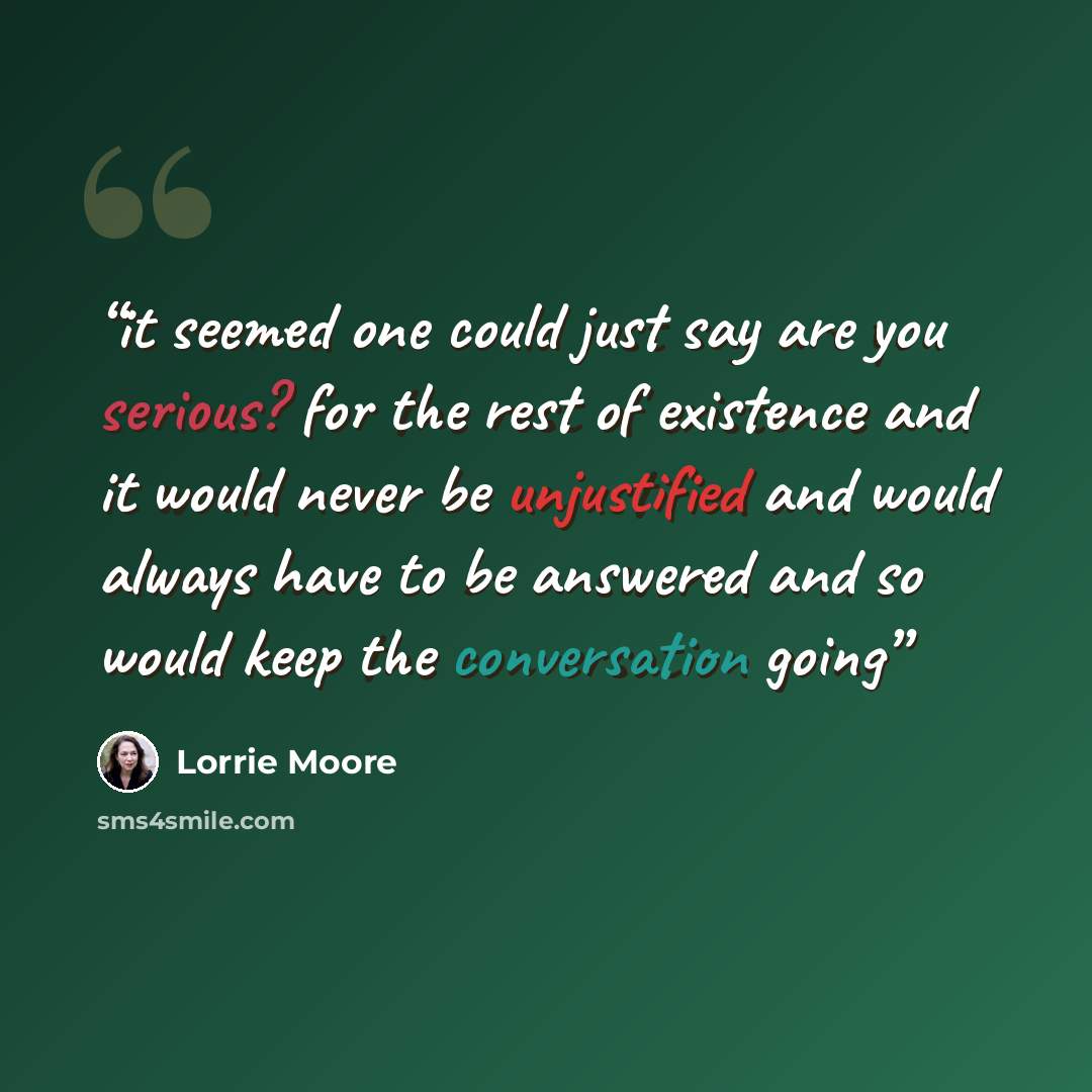 “it seemed one could just say are you serious? for the rest of existence and it would never be unjustified and would always have to be answered and so would keep the conversation going” quote by lorrie moore