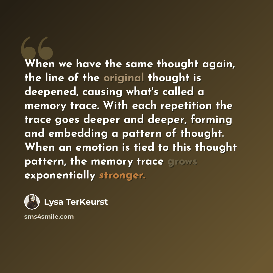 “When we have the same thought again, the line of the original thought is deepened, causing what's called a memory trace. With each repetition the trace goes deeper and deeper, forming and embedding a pattern of thought. When an emotion is tied to this thought pattern, the memory trace grows…” quote by Lysa TerKeurst