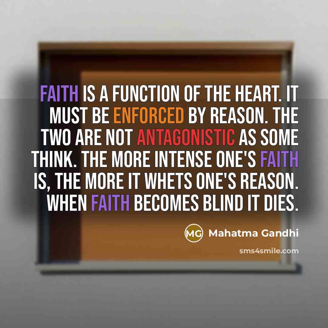 “Faith is a function of the heart. It must be enforced by reason. The two are not antagonistic as some think. The more intense one's faith is, the more it whets one's reason. When faith becomes blind it dies.” quote by Mahatma Gandhi