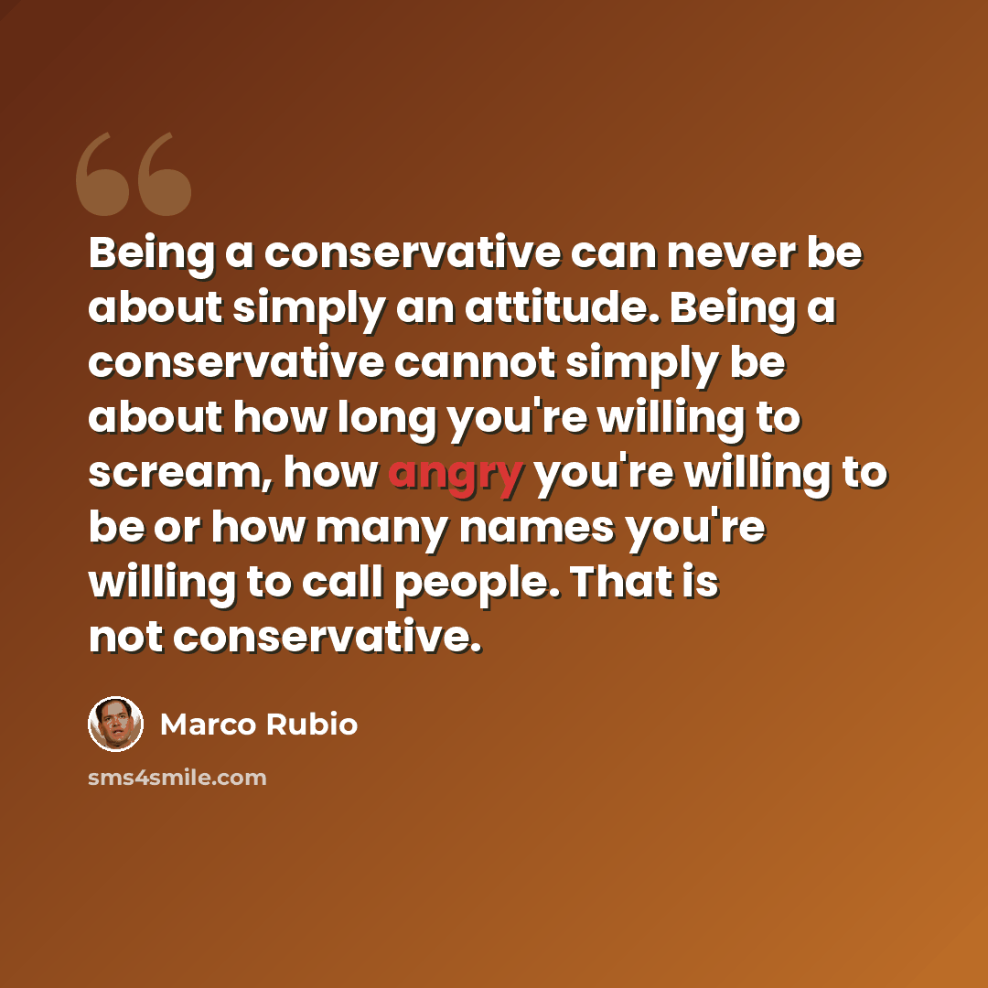 “Being a conservative can never be about simply an attitude. Being a conservative cannot simply be about how long you're willing to scream, how angry you're willing to be or how many names you're willing to call people. That is not conservative.” quote by Marco Rubio