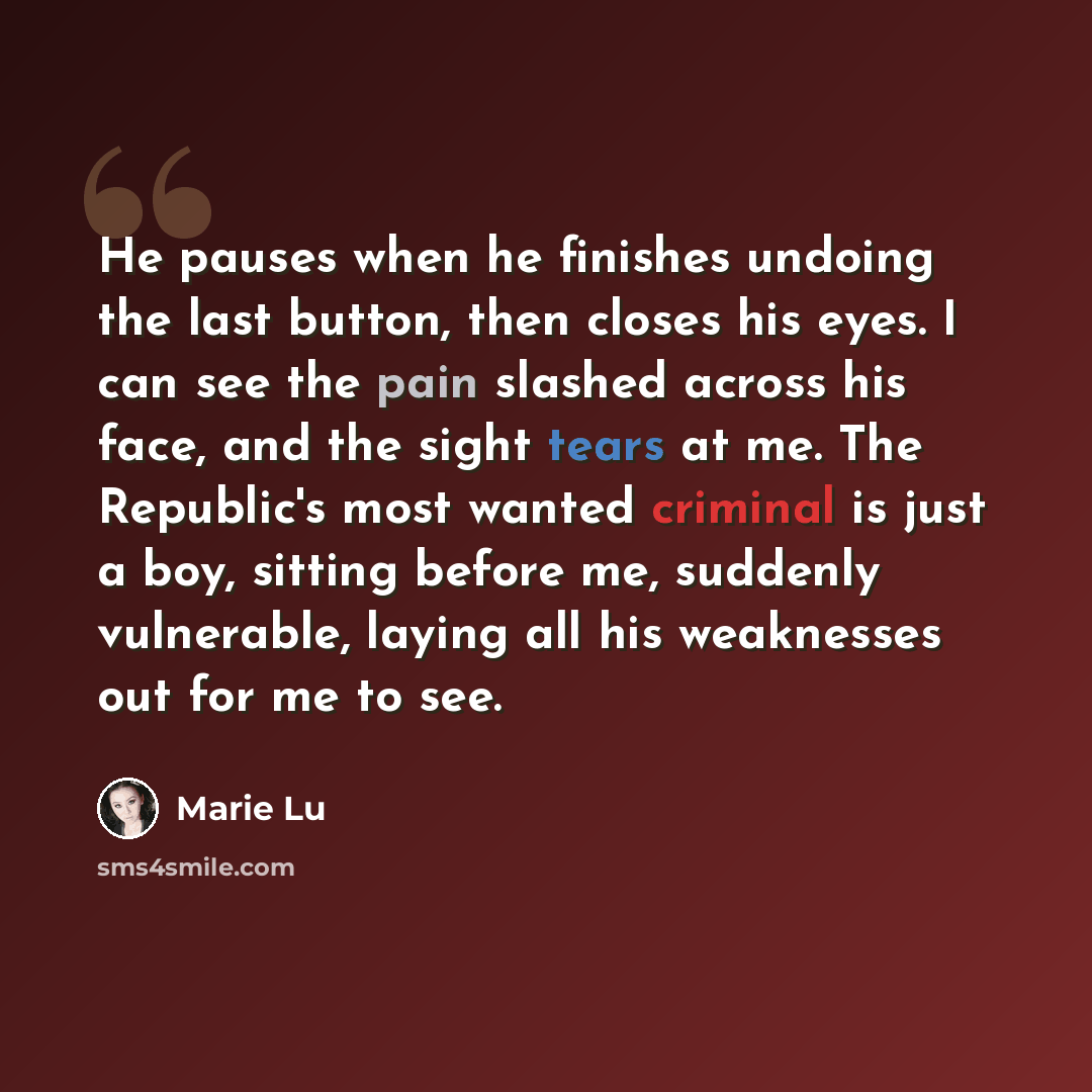 “He pauses when he finishes undoing the last button, then closes his eyes. I can see the pain slashed across his face, and the sight tears at me. The Republic's most wanted criminal is just a boy, sitting before me, suddenly vulnerable, laying all his weaknesses out for me to see.” quote by Marie Lu