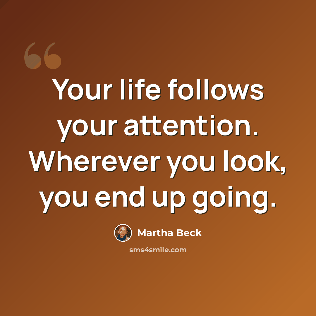 “Your life follows your attention. Wherever you look, you end up going.” quote by Martha Beck