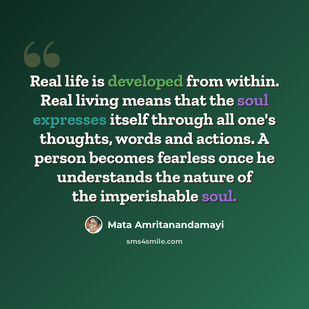 “Real life is developed from within. Real living means that the soul expresses itself through all one's thoughts, words and actions. A person becomes fearless once he understands the nature of the imperishable soul.” quote by Mata Amritanandamayi
