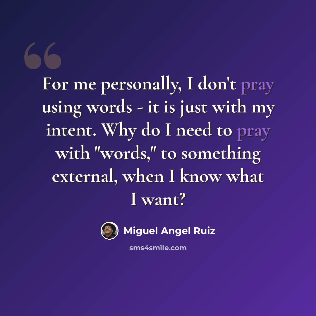 “For me personally, I don't pray using words - it is just with my intent. Why do I need to pray with "words," to something external, when I know what I want?” quote by Miguel Angel Ruiz