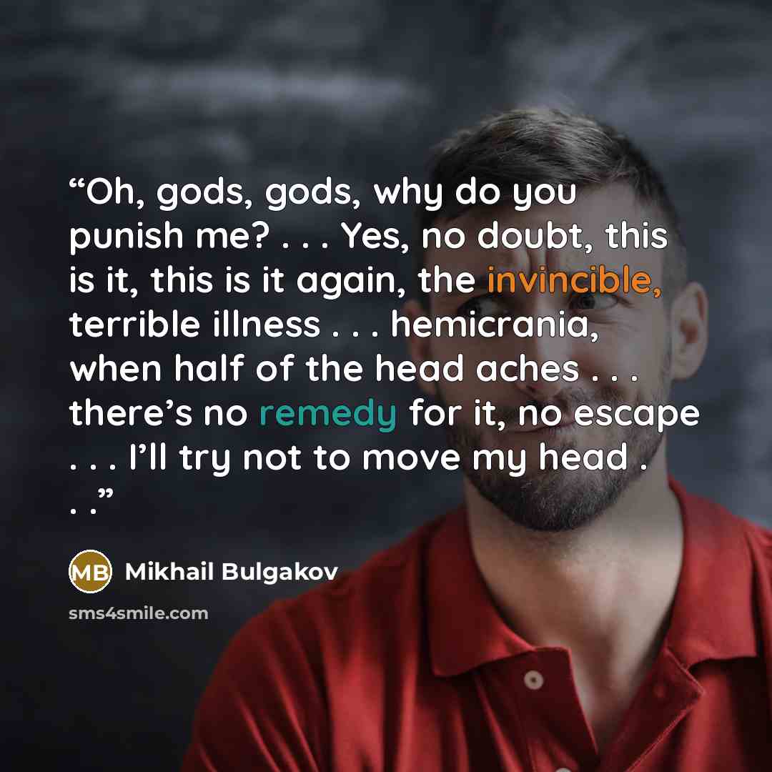 “Oh, gods, gods, why do you punish me? . . . Yes, no doubt, this is it, this is it again, the invincible, terrible illness . . . hemicrania, when half of the head aches . . . there’s no remedy for it, no escape . . . I’ll try not to move my head . . .” quote by Mikhail Bulgakov