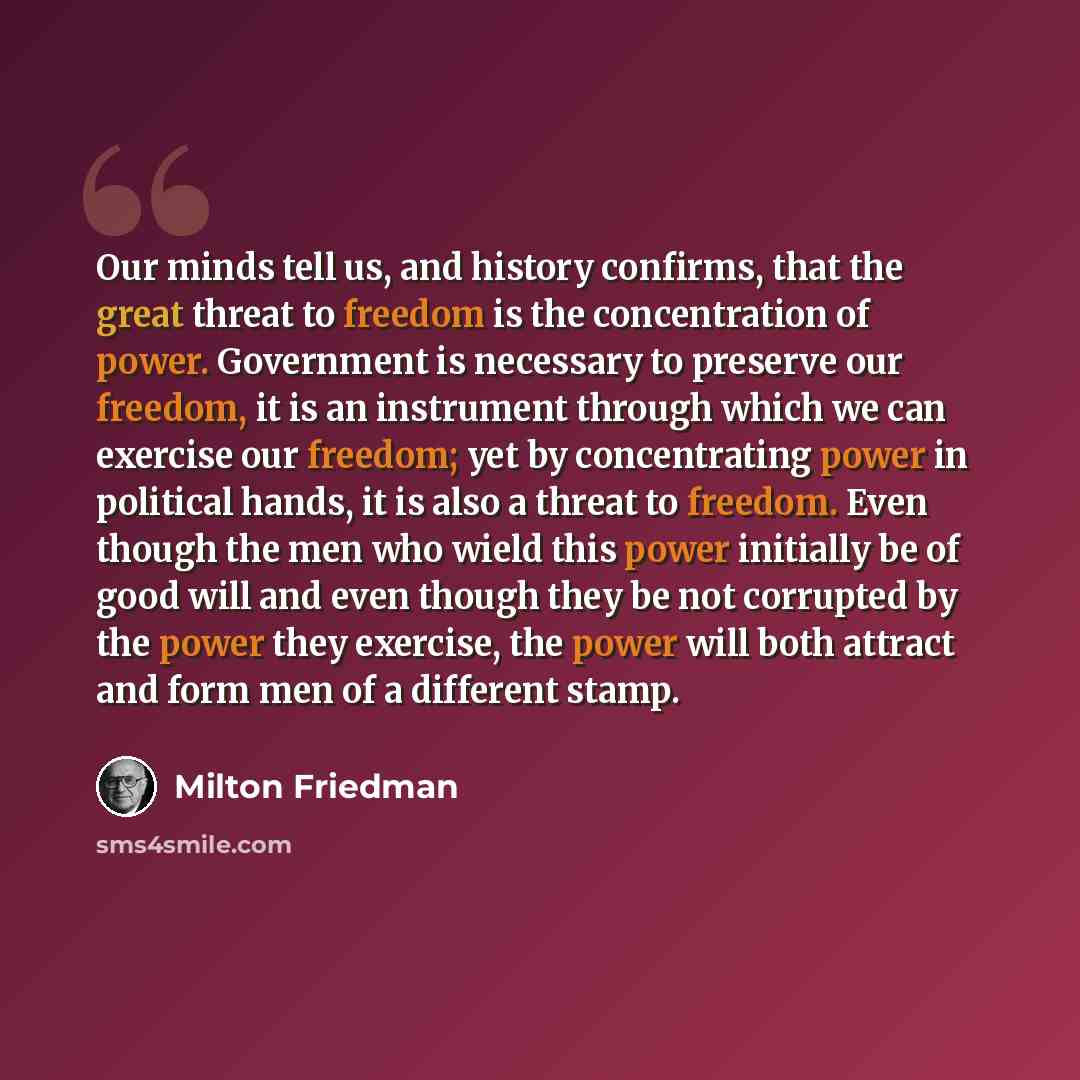 “Our minds tell us, and history confirms, that the great threat to freedom is the concentration of power. Government is necessary to preserve our freedom, it is an instrument through which we can exercise our freedom; yet by concentrating power in political hands, it is also a threat to freedom…” quote by Milton Friedman