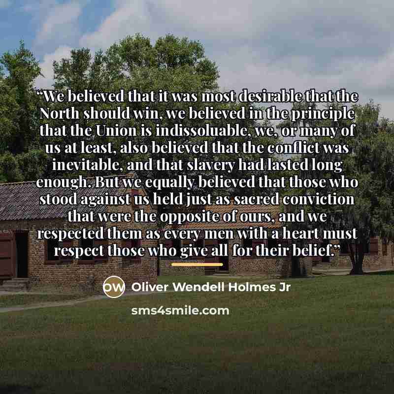 “We believed that it was most desirable that the North should win, we believed in the principle that the Union is indissoluable, we, or many of us at least, also believed that the conflict was inevitable, and that slavery had lasted long enough. But we equally believed that those who stood against…” quote by Oliver Wendell Holmes Jr