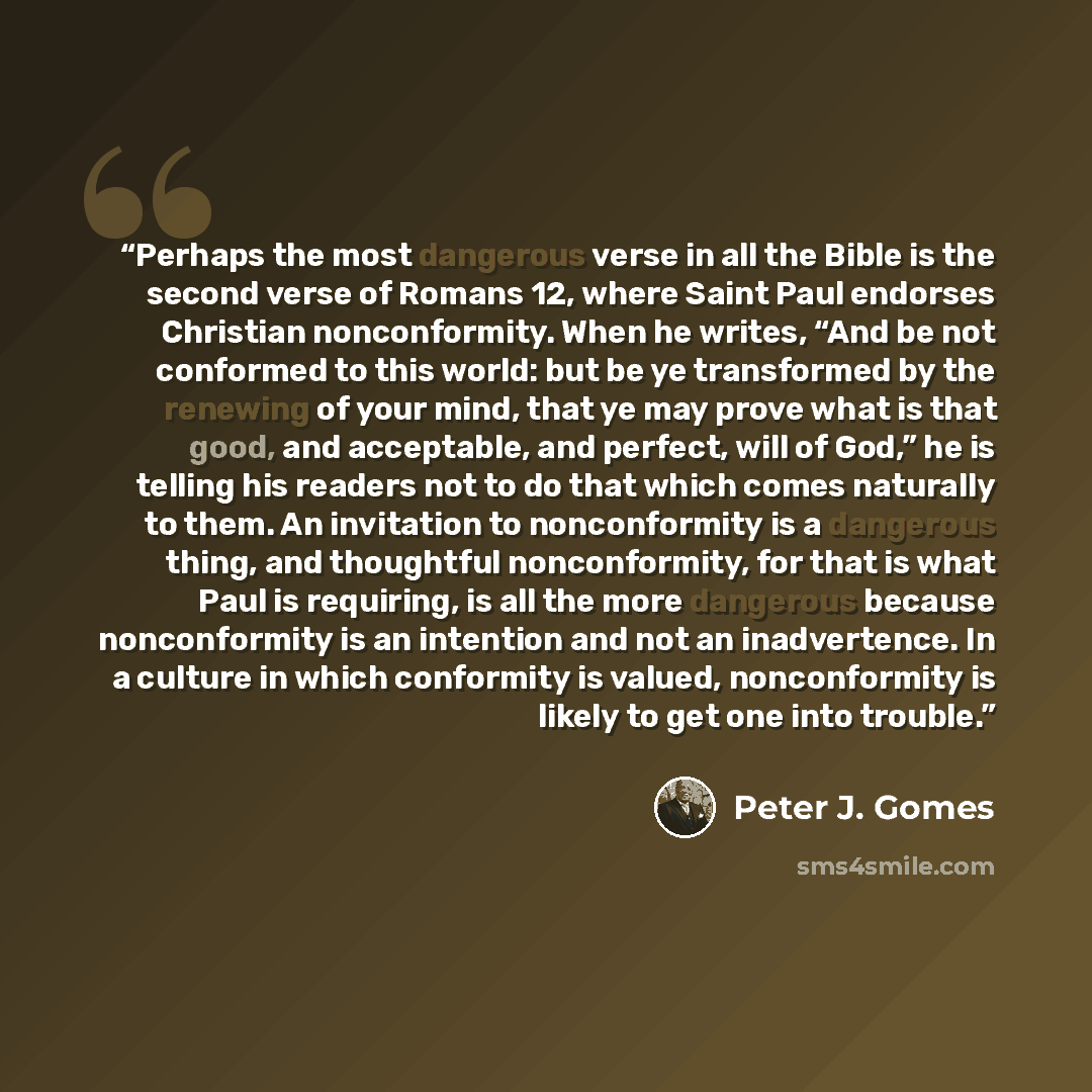 “Perhaps the most dangerous verse in all the Bible is the second verse of Romans 12, where Saint Paul endorses Christian nonconformity. When he writes, “And be not conformed to this world: but be ye transformed by the renewing of your mind, that ye may prove what is that good, and acceptable, and…” quote by Peter J. Gomes