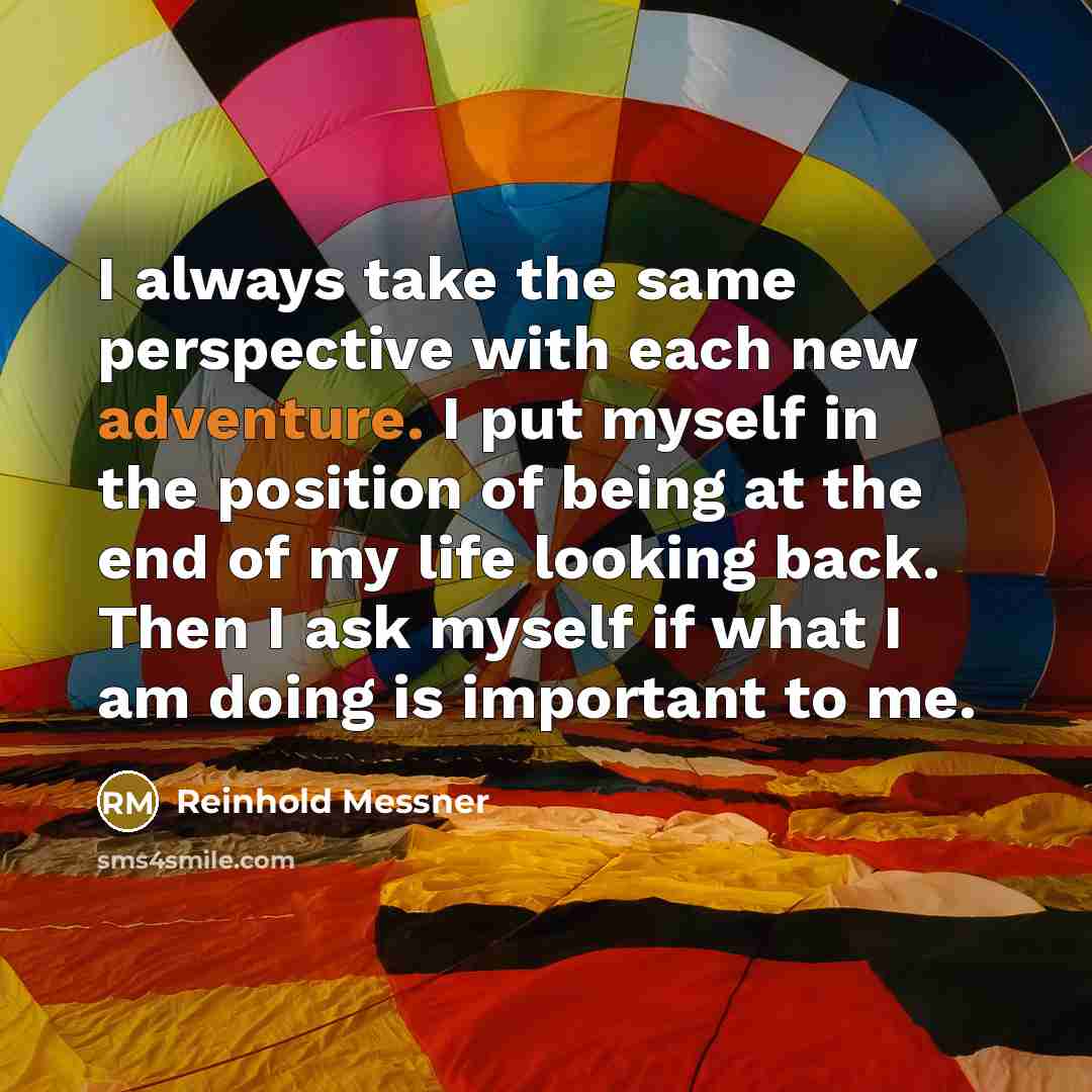 “I always take the same perspective with each new adventure. I put myself in the position of being at the end of my life looking back. Then I ask myself if what I am doing is important to me.” quote by Reinhold Messner