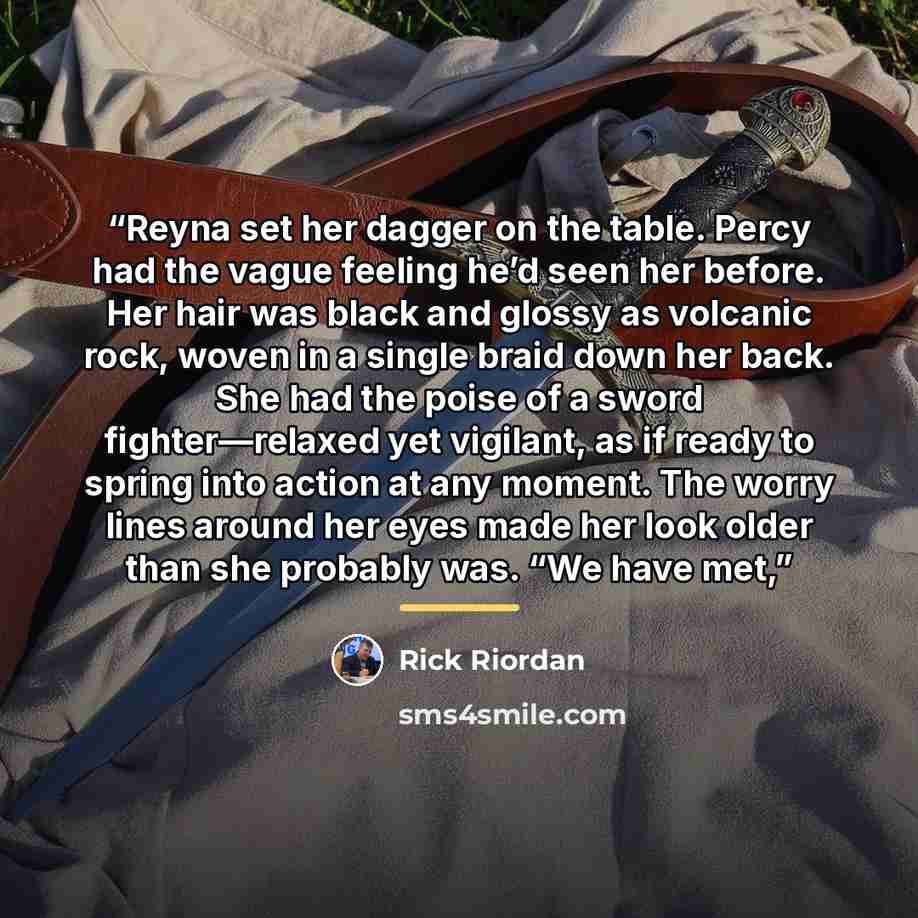 “Reyna set her dagger on the table. Percy had the vague feeling he’d seen her before. Her hair was black and glossy as volcanic rock, woven in a single braid down her back. She had the poise of a sword fighter—relaxed yet vigilant, as if ready to spring into action at any moment. The worry lines…” quote by Rick Riordan
