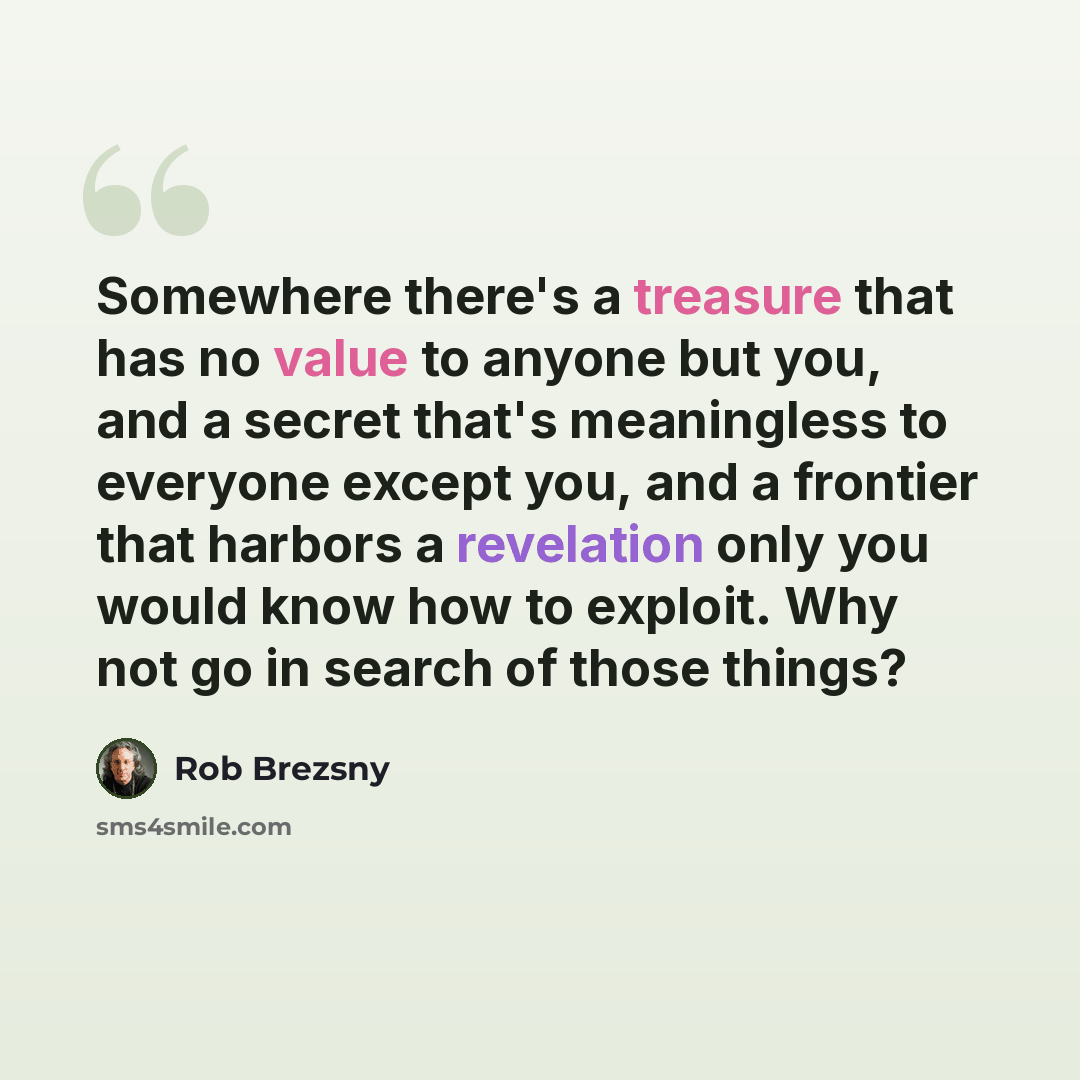 “Somewhere there's a treasure that has no value to anyone but you, and a secret that's meaningless to everyone except you, and a frontier that harbors a revelation only you would know how to exploit. Why not go in search of those things?” quote by Rob Brezsny