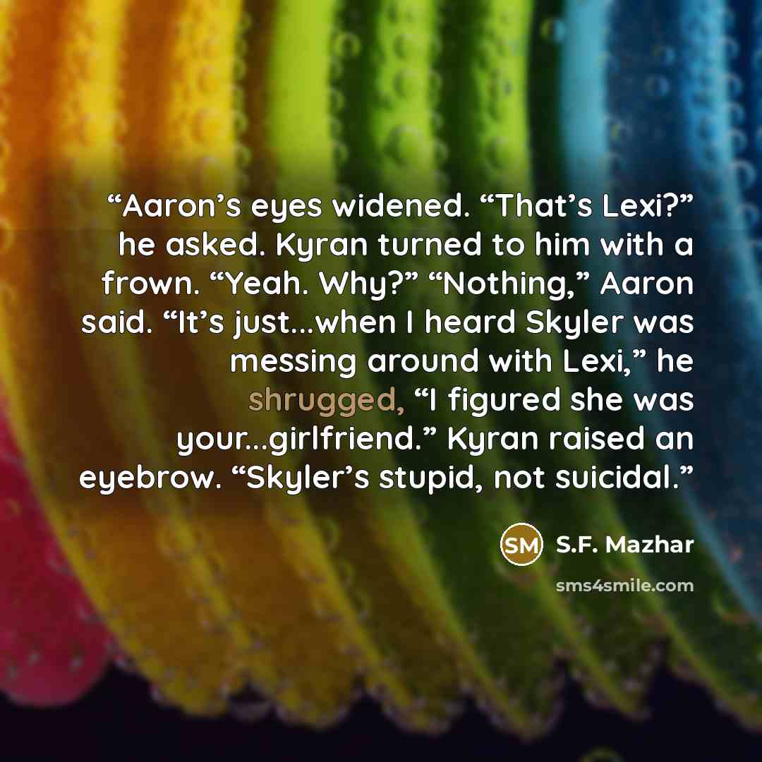 “Aaron’s eyes widened. “That’s Lexi?” he asked. Kyran turned to him with a frown. “Yeah. Why?” “Nothing,” Aaron said. “It’s just...when I heard Skyler was messing around with Lexi,” he shrugged, “I figured she was your...girlfriend.” Kyran raised an eyebrow. “Skyler’s stupid, not suicidal.” quote by S.F. Mazhar