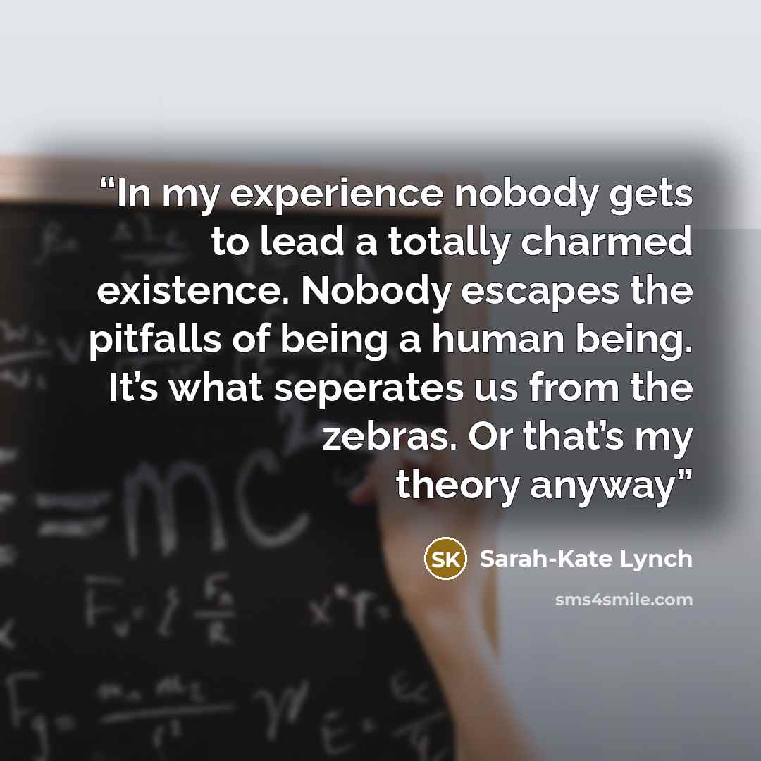 “In my experience nobody gets to lead a totally charmed existence. Nobody escapes the pitfalls of being a human being. It’s what seperates us from the zebras. Or that’s my theory anyway” quote by Sarah-Kate Lynch