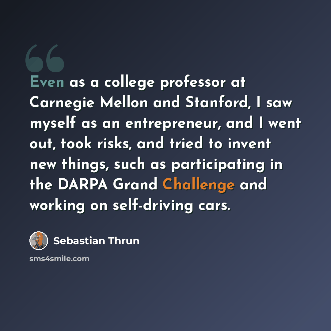 “Even as a college professor at Carnegie Mellon and Stanford, I saw myself as an entrepreneur, and I went out, took risks, and tried to invent new things, such as participating in the DARPA Grand Challenge and working on self-driving cars.” quote by Sebastian Thrun