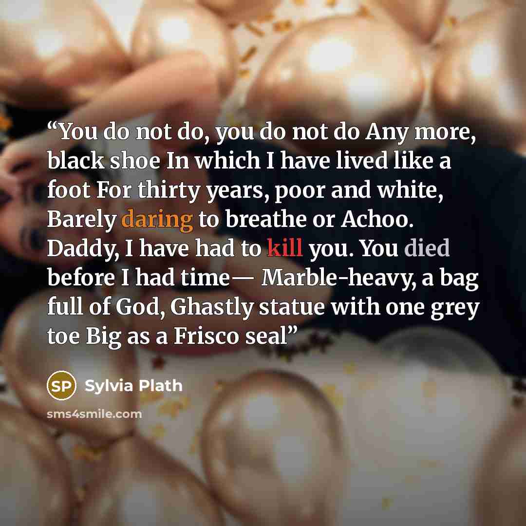 “You do not do, you do not do Any more, black shoe In which I have lived like a foot For thirty years, poor and white, Barely daring to breathe or Achoo. Daddy, I have had to kill you. You died before I had time― Marble-heavy, a bag full of God, Ghastly statue with one grey toe Big as a Frisco seal” quote by Sylvia Plath