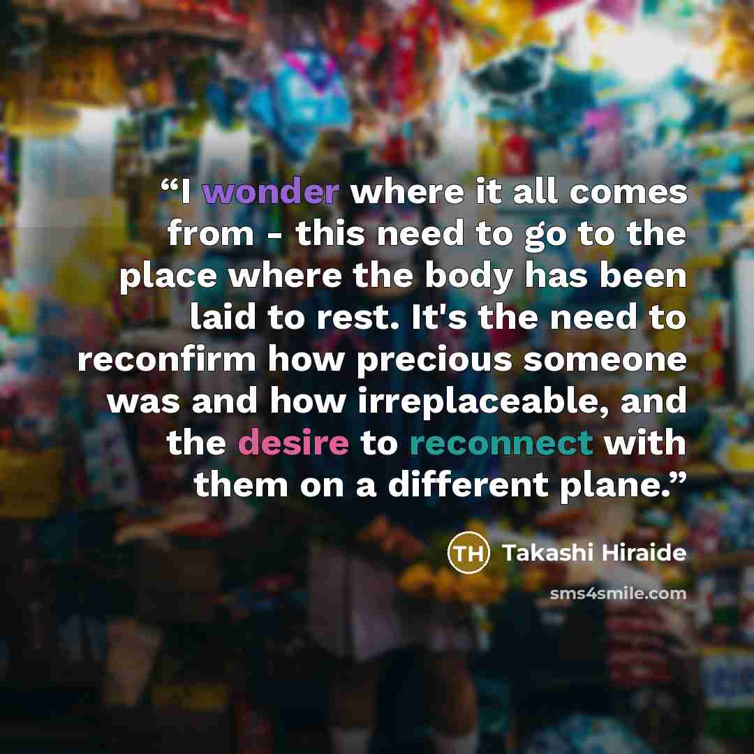 “I wonder where it all comes from - this need to go to the place where the body has been laid to rest. It's the need to reconfirm how precious someone was and how irreplaceable, and the desire to reconnect with them on a different plane.” quote by Takashi Hiraide