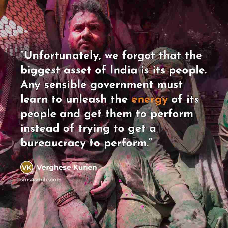 “Unfortunately, we forgot that the biggest asset of India is its people. Any sensible government must learn to unleash the energy of its people and get them to perform instead of trying to get a bureaucracy to perform.” quote by Verghese Kurien
