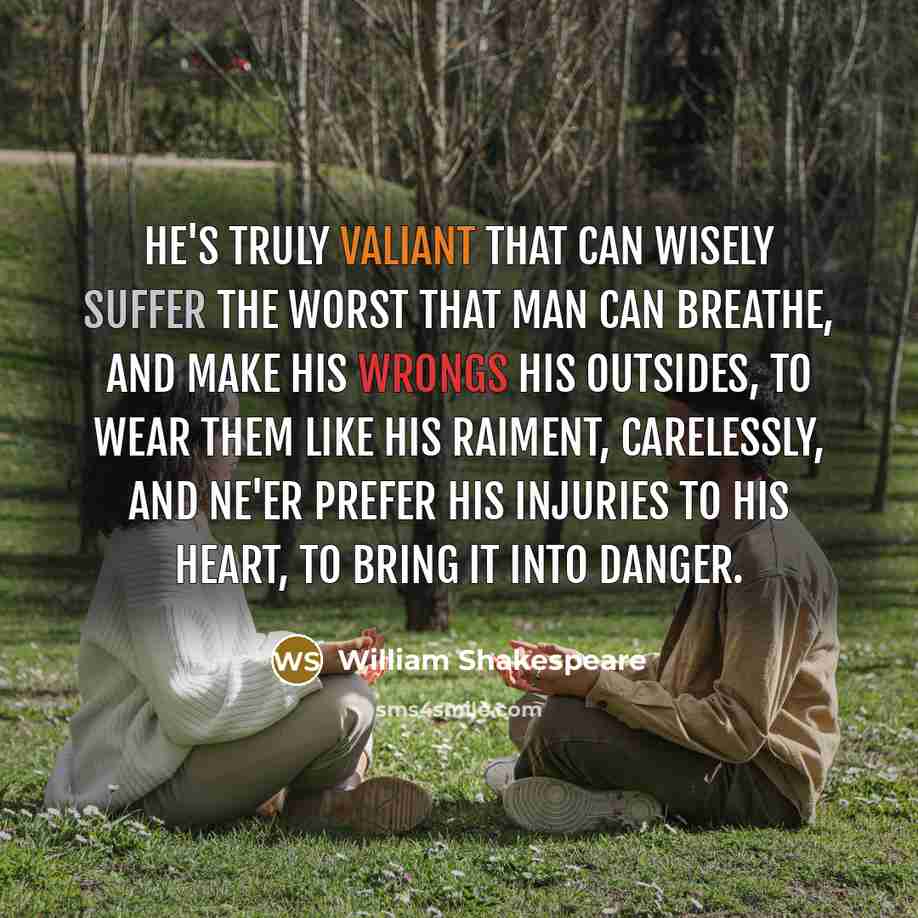 “He's truly valiant that can wisely suffer The worst that man can breathe, and make his wrongs His outsides, to wear them like his raiment, carelessly, And ne'er prefer his injuries to his heart, To bring it into danger.” quote by William Shakespeare