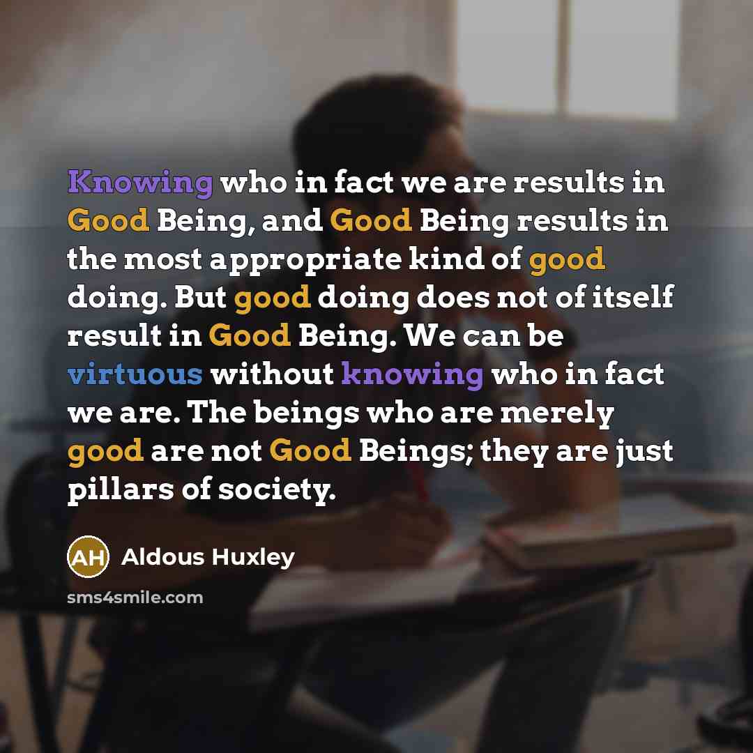 “Knowing who in fact we are results in Good Being, and Good Being results in the most appropriate kind of good doing. But good doing does not of itself result in Good Being. We can be virtuous without knowing who in fact we are. The beings who are merely good are not Good Beings; they are just…” quote by Aldous Huxley