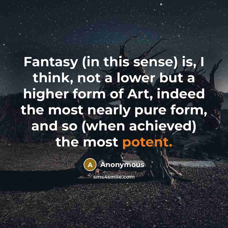 “Fantasy (in this sense) is, I think, not a lower but a higher form of Art, indeed the most nearly pure form, and so (when achieved) the most potent.” quote by Anonymous