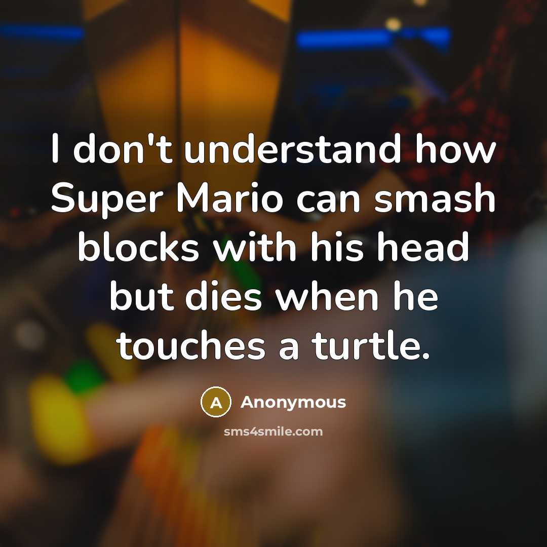 “I don't understand how Super Mario can smash blocks with his head but dies when he touches a turtle.” quote by Anonymous