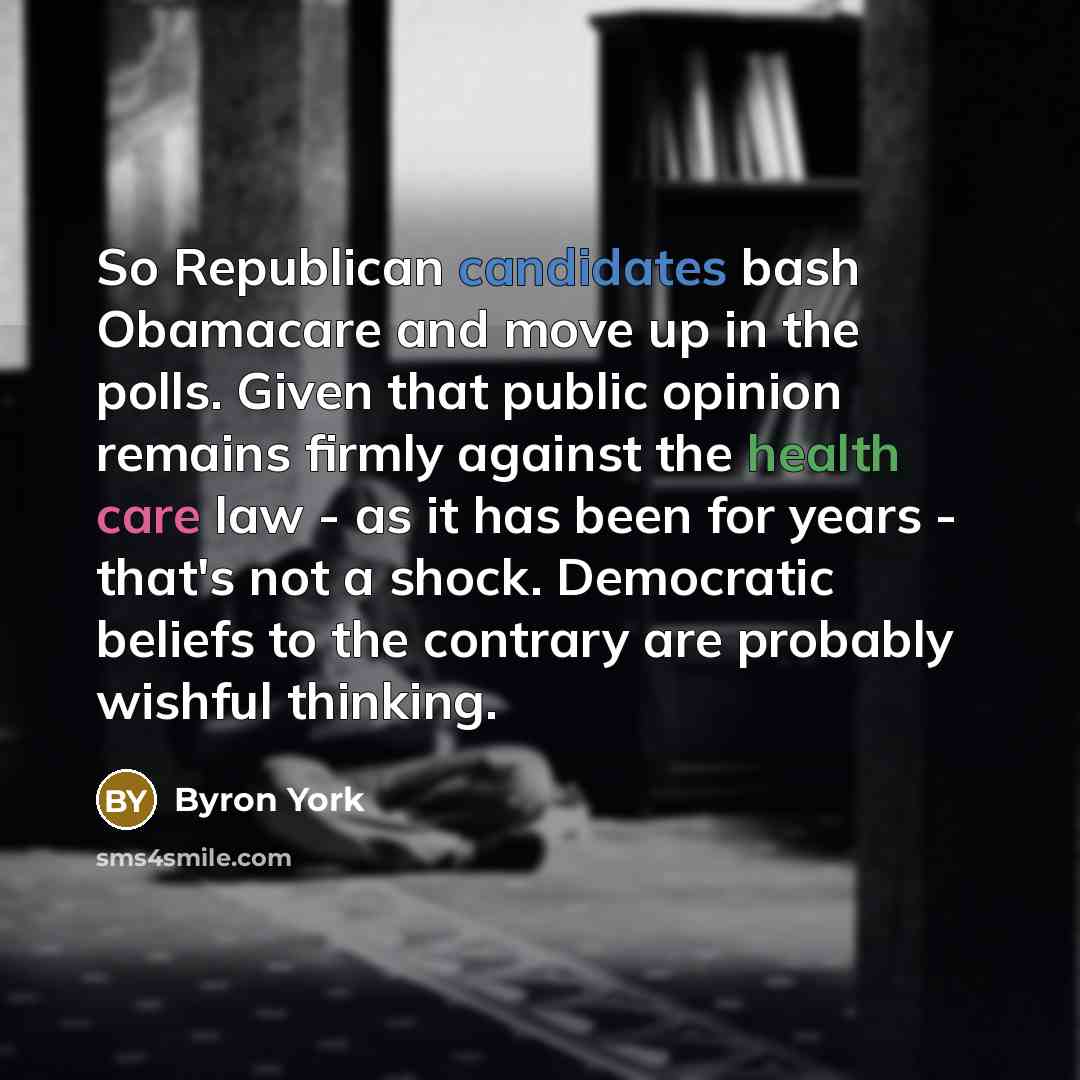 “So Republican candidates bash Obamacare and move up in the polls. Given that public opinion remains firmly against the health care law - as it has been for years - that's not a shock. Democratic beliefs to the contrary are probably wishful thinking.” quote by Byron York