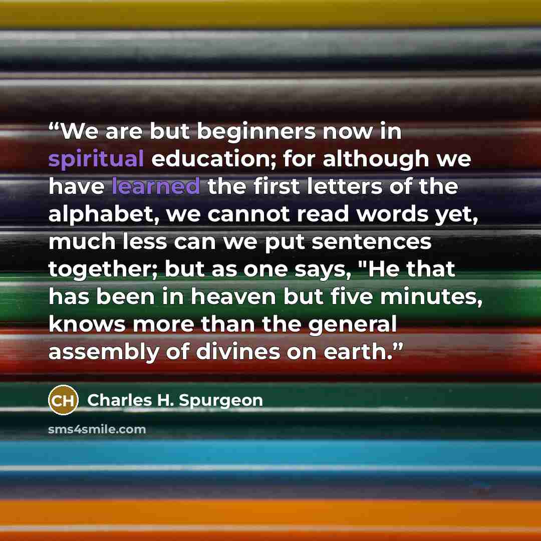 “We are but beginners now in spiritual education; for although we have learned the first letters of the alphabet, we cannot read words yet, much less can we put sentences together; but as one says, "He that has been in heaven but five minutes, knows more than the general assembly of divines on earth.” quote by Charles H. Spurgeon