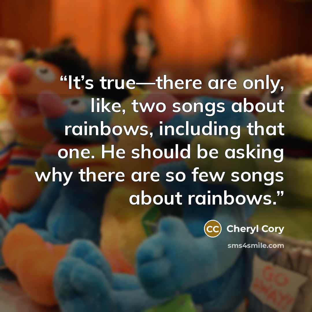 “It’s true—there are only, like, two songs about rainbows, including that one. He should be asking why there are so few songs about rainbows.” quote by Cheryl Cory