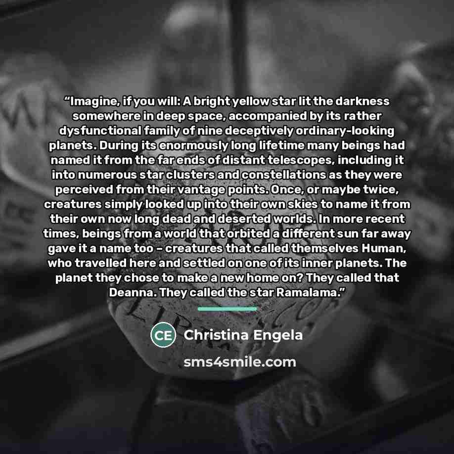 “Imagine, if you will: A bright yellow star lit the darkness somewhere in deep space, accompanied by its rather dysfunctional family of nine deceptively ordinary-looking planets. During its enormously long lifetime many beings had named it from the far ends of distant telescopes, including it into…” quote by Christina Engela