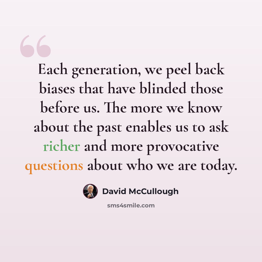 “Each generation, we peel back biases that have blinded those before us. The more we know about the past enables us to ask richer and more provocative questions about who we are today.” quote by David McCullough