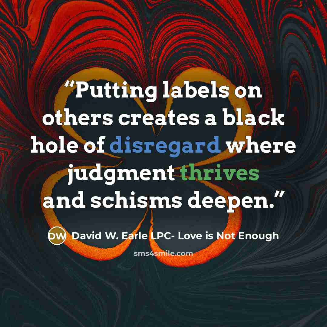 “Putting labels on others creates a black hole of disregard where judgment thrives and schisms deepen.” quote by David W. Earle LPC- Love is Not Enough