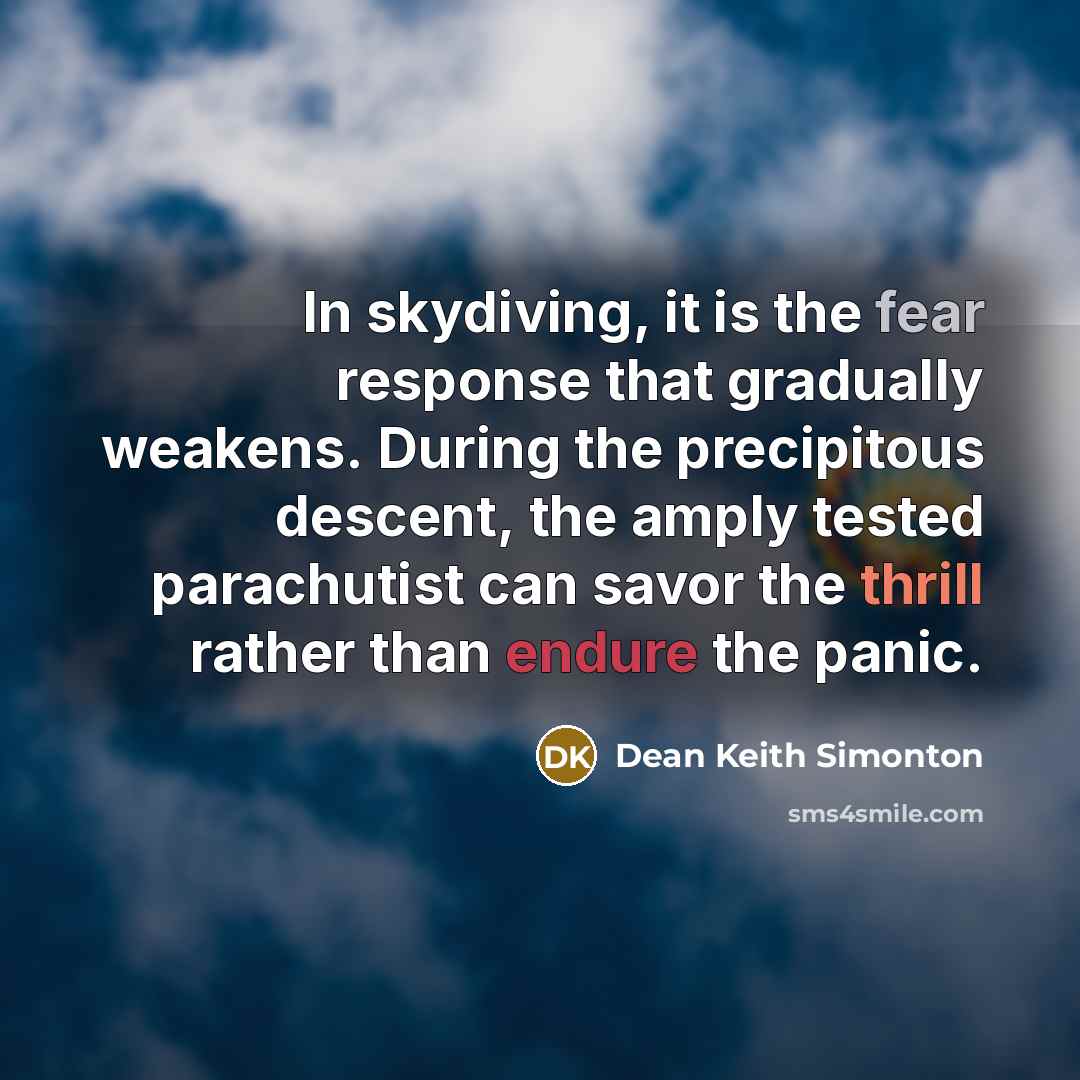 “In skydiving, it is the fear response that gradually weakens. During the precipitous descent, the amply tested parachutist can savor the thrill rather than endure the panic.” quote by Dean Keith Simonton