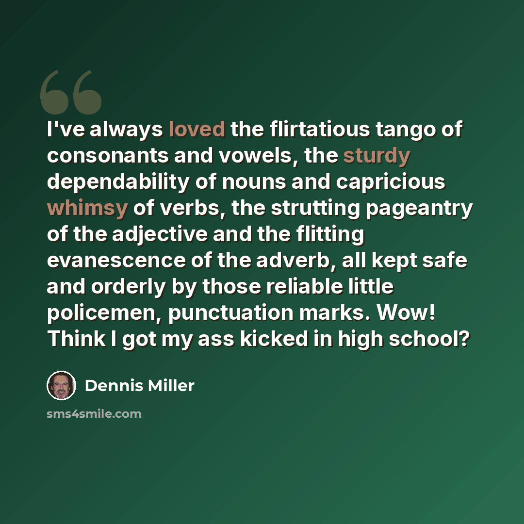 “I've always loved the flirtatious tango of consonants and vowels, the sturdy dependability of nouns and capricious whimsy of verbs, the strutting pageantry of the adjective and the flitting evanescence of the adverb, all kept safe and orderly by those reliable little policemen, punctuation marks…” quote by Dennis Miller