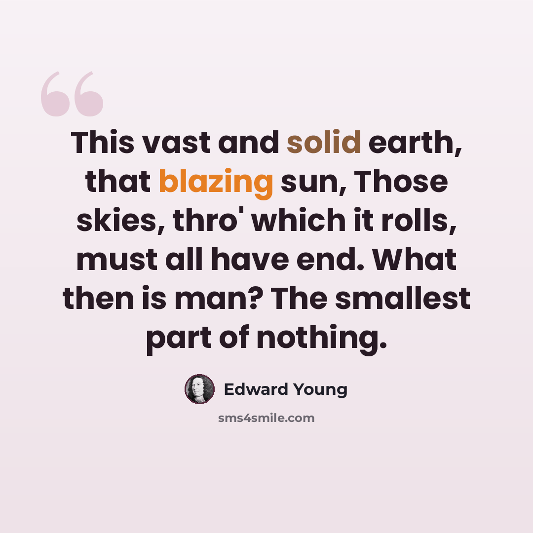 “This vast and solid earth, that blazing sun, Those skies, thro' which it rolls, must all have end. What then is man? The smallest part of nothing.” quote by Edward Young