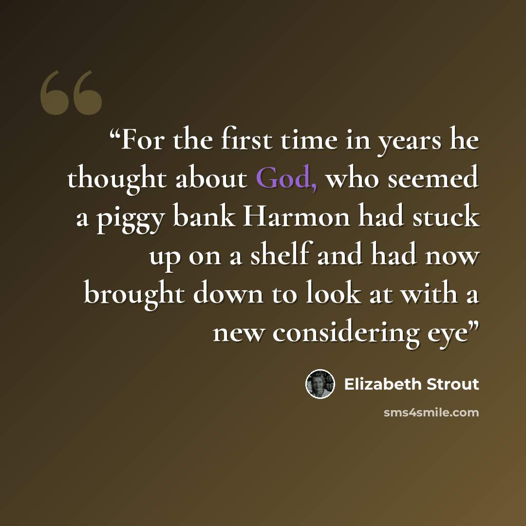 “For the first time in years he thought about God, who seemed a piggy bank Harmon had stuck up on a shelf and had now brought down to look at with a new considering eye” quote by Elizabeth Strout