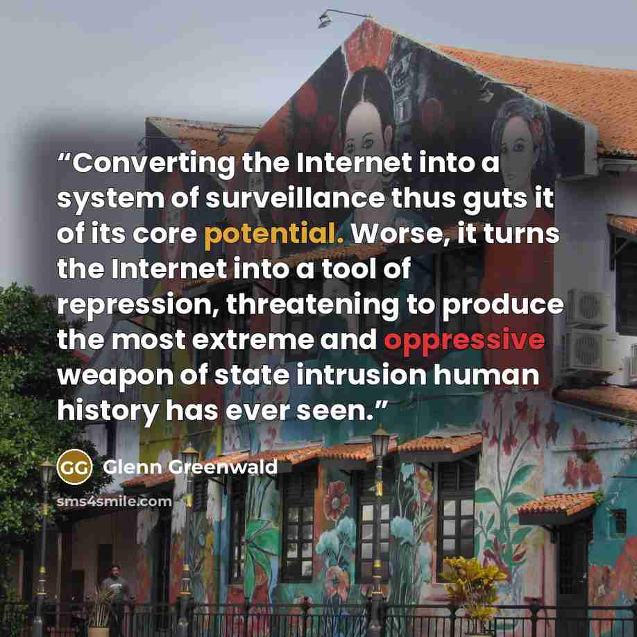 “Converting the Internet into a system of surveillance thus guts it of its core potential. Worse, it turns the Internet into a tool of repression, threatening to produce the most extreme and oppressive weapon of state intrusion human history has ever seen.” quote by Glenn Greenwald