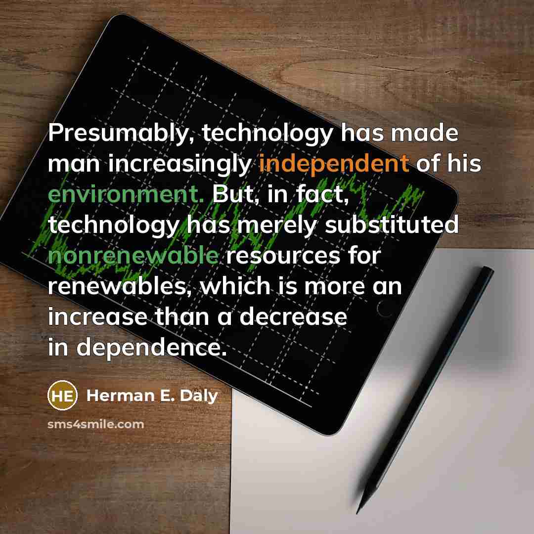 “Presumably, technology has made man increasingly independent of his environment. But, in fact, technology has merely substituted nonrenewable resources for renewables, which is more an increase than a decrease in dependence.” quote by Herman E. Daly