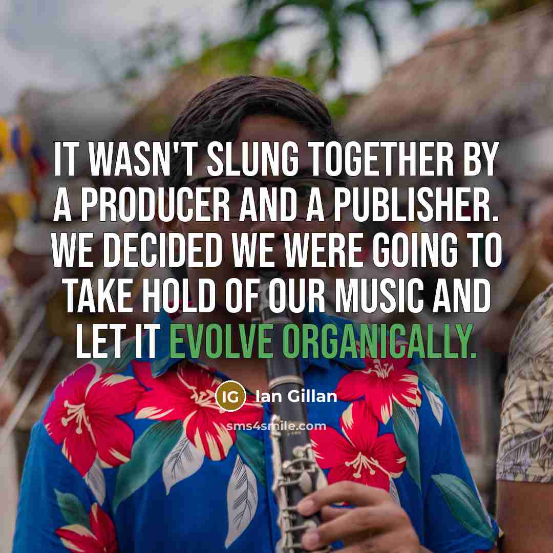 “It wasn't slung together by a producer and a publisher. We decided we were going to take hold of our music and let it evolve organically.” quote by Ian Gillan