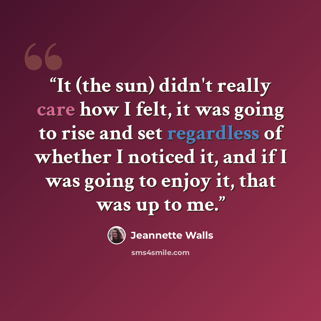 “It (the sun) didn't really care how I felt, it was going to rise and set regardless of whether I noticed it, and if I was going to enjoy it, that was up to me.” quote by Jeannette Walls