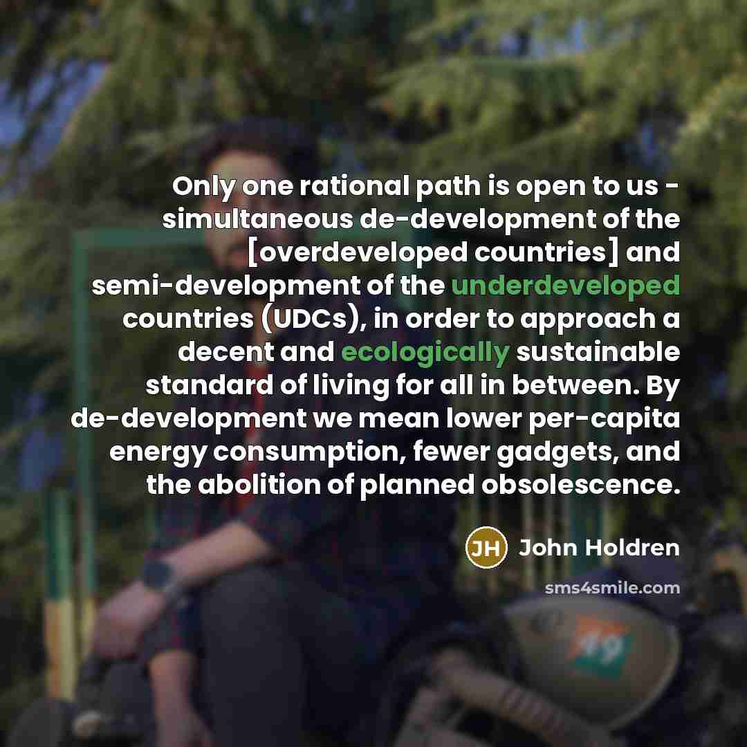 “Only one rational path is open to us - simultaneous de-development of the [overdeveloped countries] and semi-development of the underdeveloped countries (UDCs), in order to approach a decent and ecologically sustainable standard of living for all in between. By de-development we mean lower…” quote by John Holdren