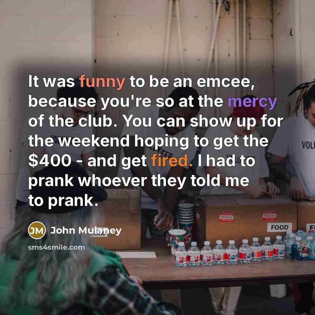 “It was funny to be an emcee, because you're so at the mercy of the club. You can show up for the weekend hoping to get the $400 - and get fired. I had to prank whoever they told me to prank.” quote by John Mulaney