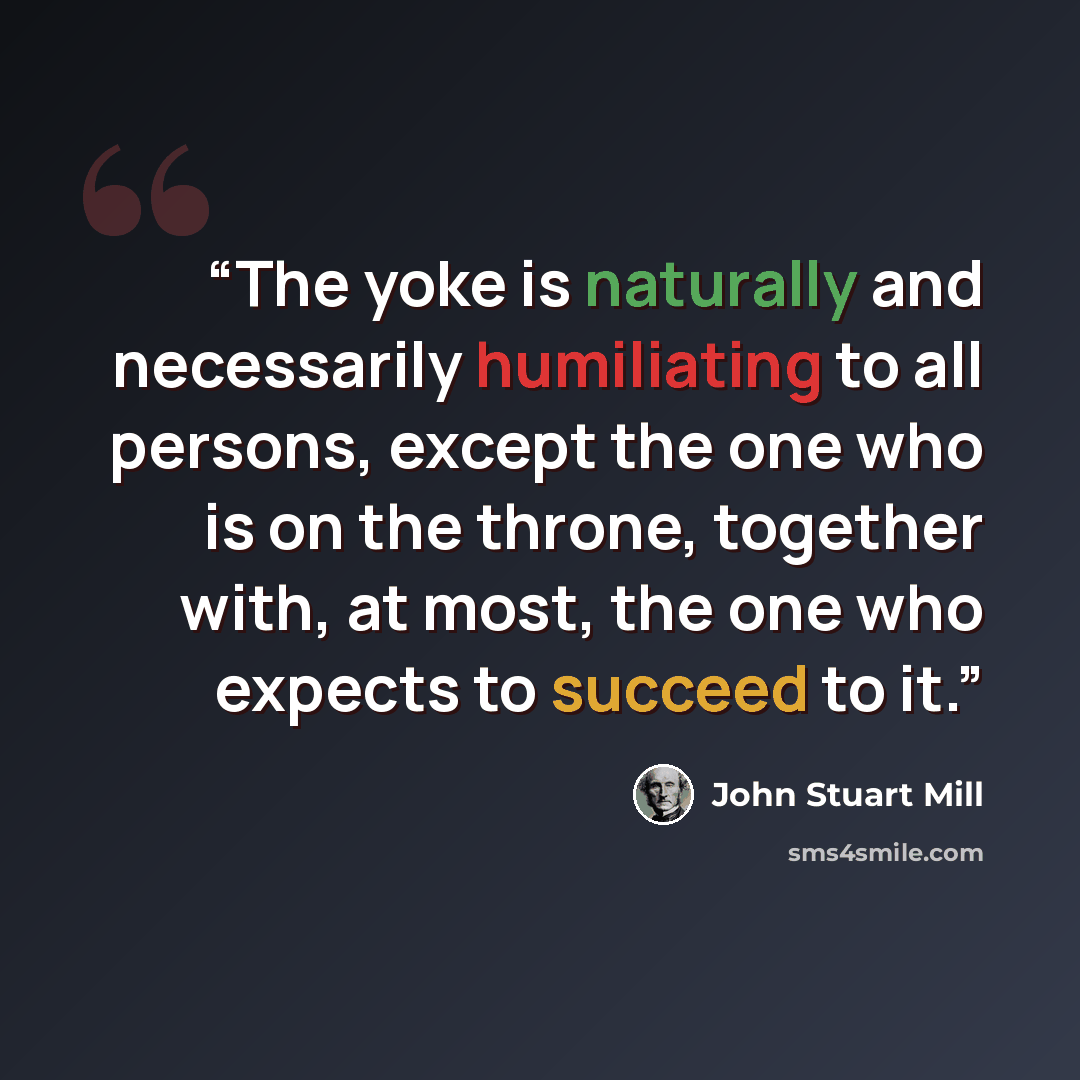 “The yoke is naturally and necessarily humiliating to all persons, except the one who is on the throne, together with, at most, the one who expects to succeed to it.” quote by John Stuart Mill