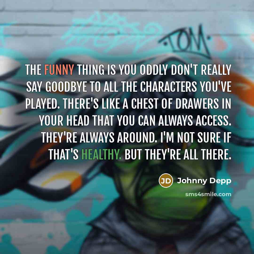 “The funny thing is you oddly don't really say goodbye to all the characters you've played. There's like a chest of drawers in your head that you can always access. They're always around. I'm not sure if that's healthy. But they're all there.” quote by Johnny Depp