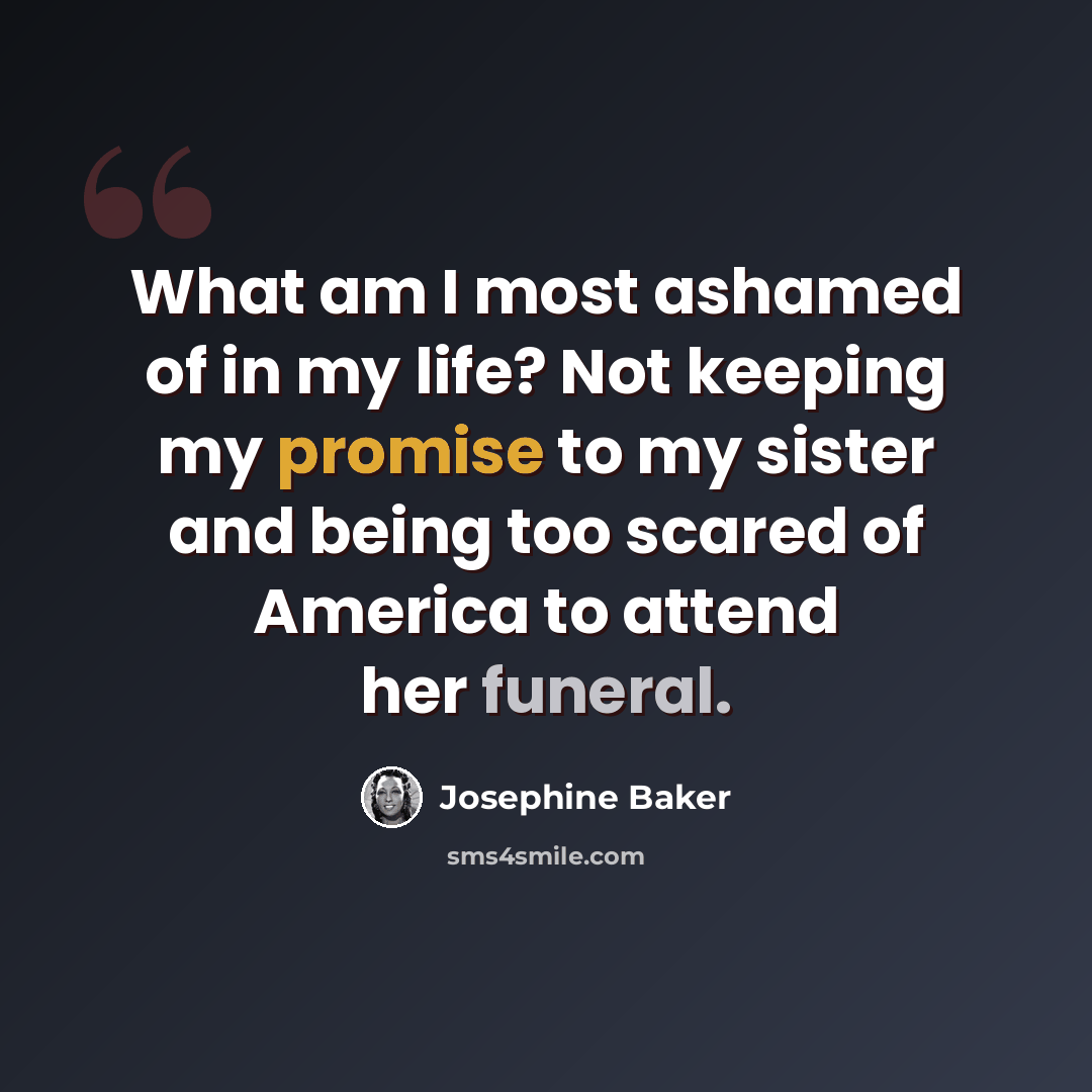 “What am I most ashamed of in my life? Not keeping my promise to my sister and being too scared of America to attend her funeral.” quote by Josephine Baker