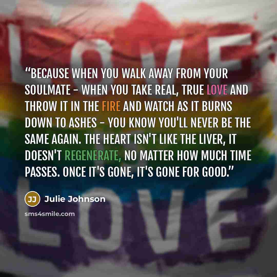“Because when you walk away from your soulmate - when you take real, true love and throw it in the fire and watch as it burns down to ashes - you know you'll never be the same again. The heart isn't like the liver, it doesn't regenerate, no matter how much time passes. Once it's gone, it's gone for…” quote by Julie Johnson