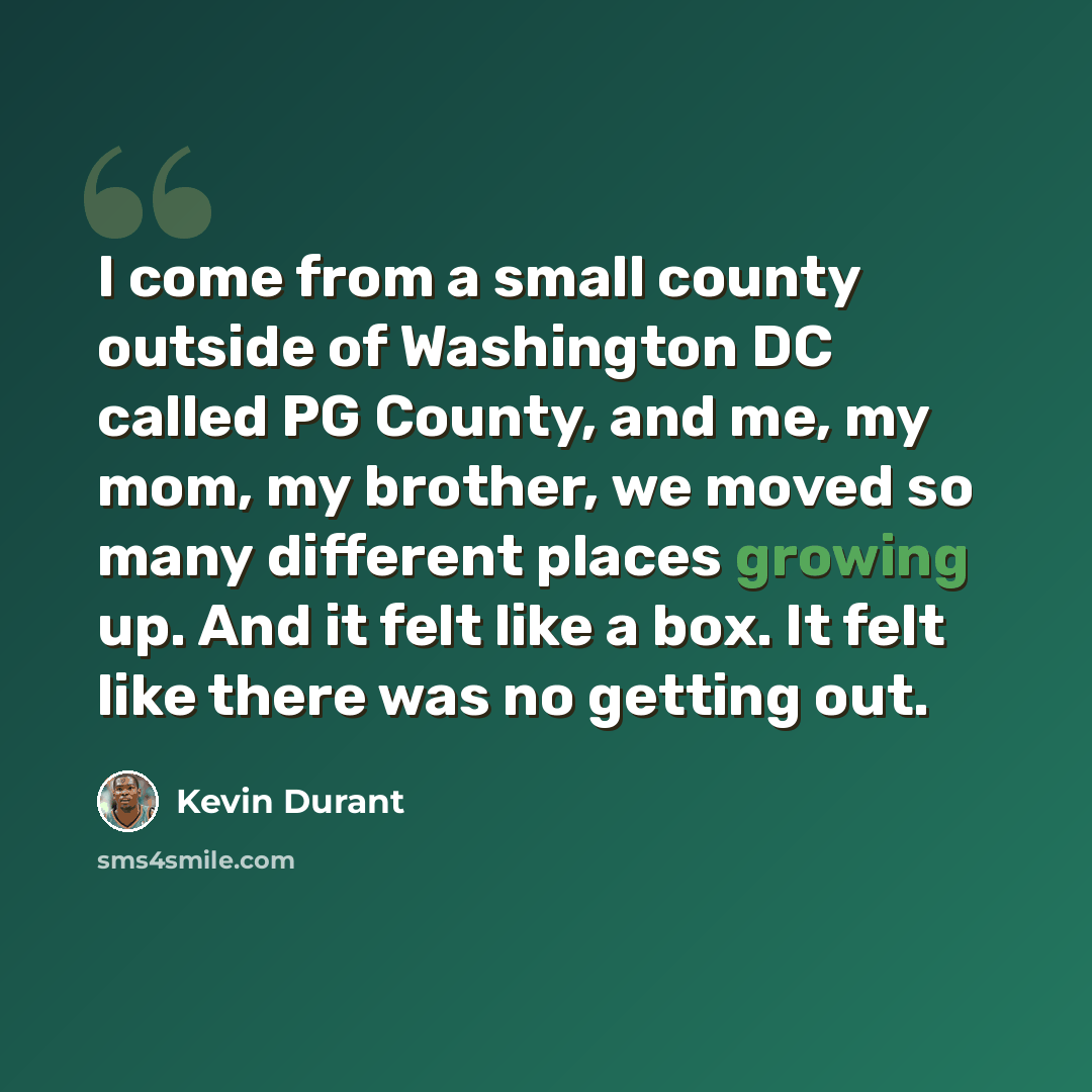 “I come from a small county outside of Washington DC called PG County, and me, my mom, my brother, we moved so many different places growing up. And it felt like a box. It felt like there was no getting out.” quote by Kevin Durant