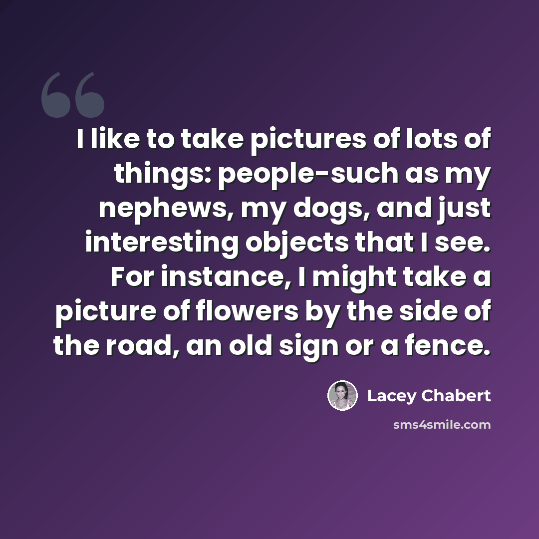 “I like to take pictures of lots of things: people-such as my nephews, my dogs, and just interesting objects that I see. For instance, I might take a picture of flowers by the side of the road, an old sign or a fence.” quote by Lacey Chabert