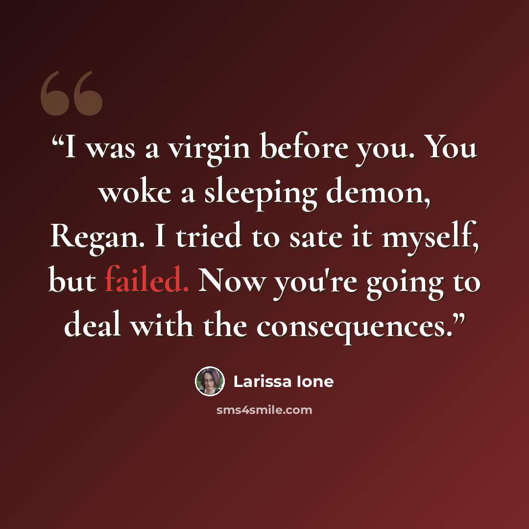 “I was a virgin before you. You woke a sleeping demon, Regan. I tried to sate it myself, but failed. Now you're going to deal with the consequences.” quote by Larissa Ione
