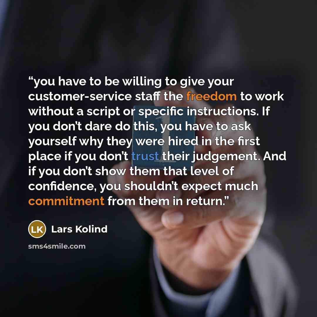 “you have to be willing to give your customer-service staff the freedom to work without a script or specific instructions. If you don’t dare do this, you have to ask yourself why they were hired in the first place if you don’t trust their judgement. And if you don’t show them that level of…” quote by Lars Kolind